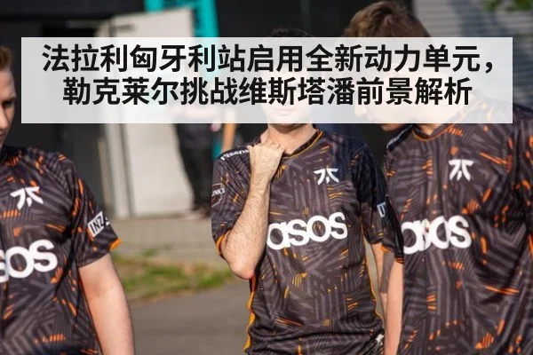法拉利匈牙利站启用全新动力单元，勒克莱尔挑战维斯塔潘前景解析