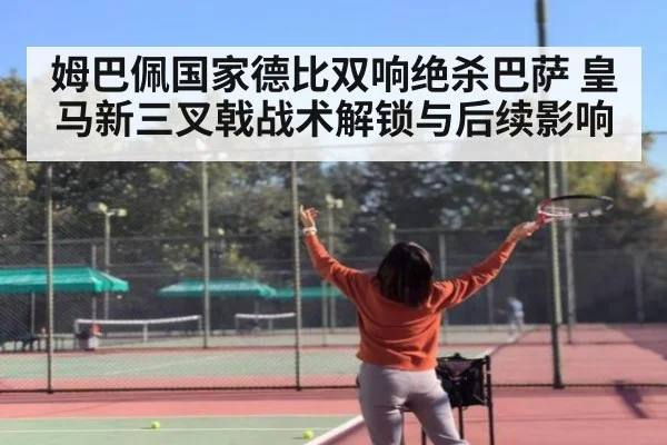 姆巴佩国家德比双响绝杀巴萨 皇马新三叉戟战术解锁与后续影响