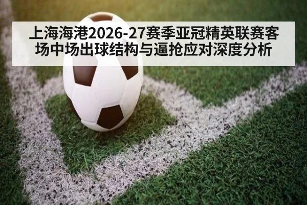 上海海港2026-27赛季亚冠精英联赛客场中场出球结构与逼抢应对深度分析